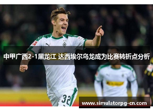 中甲广西2-1黑龙江 达西埃尔乌龙成为比赛转折点分析