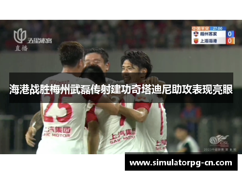 海港战胜梅州武磊传射建功奇塔迪尼助攻表现亮眼 海港战胜梅州武磊传射建功奇塔迪尼助攻表现亮眼