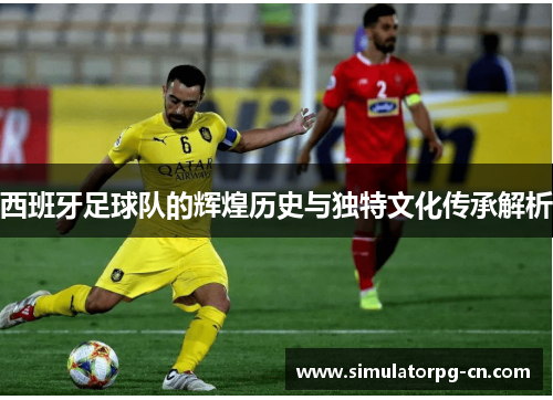 西班牙足球队的辉煌历史与独特文化传承解析 西班牙足球队的辉煌历史与独特文化传承解析