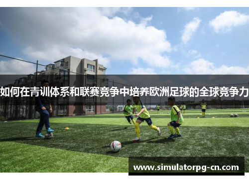 如何在青训体系和联赛竞争中培养欧洲足球的全球竞争力 如何在青训体系和联赛竞争中培养欧洲足球的全球竞争力