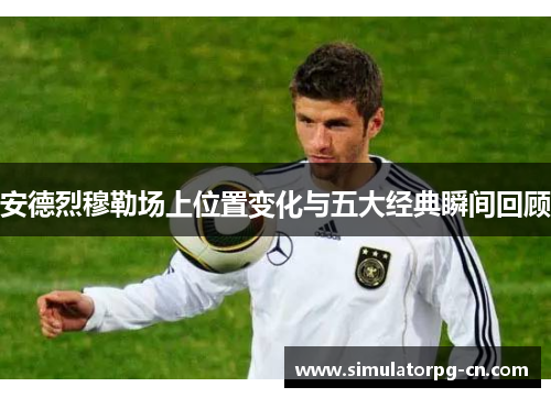 安德烈穆勒场上位置变化与五大经典瞬间回顾 安德烈穆勒场上位置变化与五大经典瞬间回顾