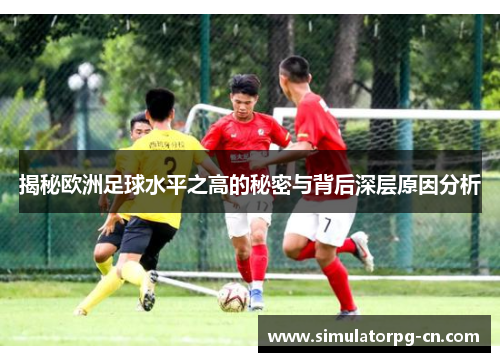 揭秘欧洲足球水平之高的秘密与背后深层原因分析 揭秘欧洲足球水平之高的秘密与背后深层原因分析