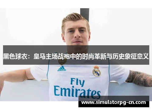 黑色球衣:皇马主场战袍中的时尚革新与历史象征意义 黑色球衣:皇马主场战袍中的时尚革新与历史象征意义