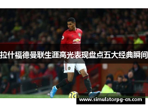 拉什福德曼联生涯高光表现盘点五大经典瞬间 拉什福德曼联生涯高光表现盘点五大经典瞬间