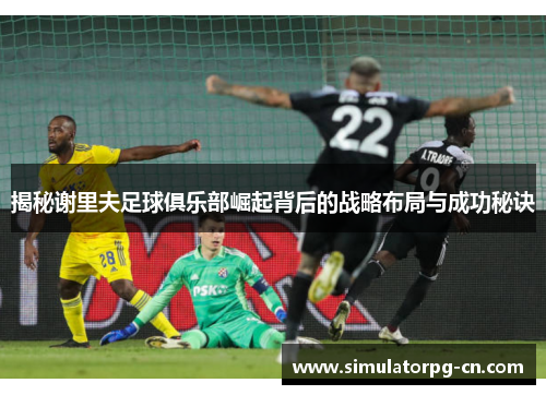 揭秘谢里夫足球俱乐部崛起背后的战略布局与成功秘诀 揭秘谢里夫足球俱乐部崛起背后的战略布局与成功秘诀
