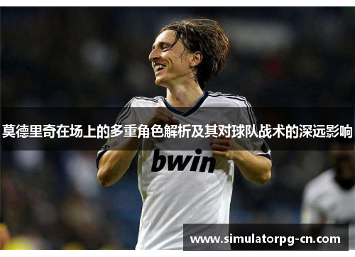 莫德里奇在场上的多重角色解析及其对球队战术的深远影响 莫德里奇在场上的多重角色解析及其对球队战术的深远影响