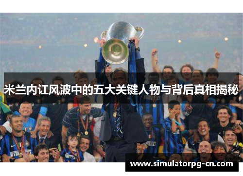 米兰内讧风波中的五大关键人物与背后真相揭秘