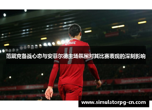 范戴克备战心态与安菲尔德主场氛围对其比赛表现的深刻影响 范戴克备战心态与安菲尔德主场氛围对其比赛表现的深刻影响