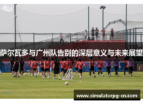 萨尔瓦多与广州队告别的深层意义与未来展望