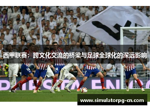 西甲联赛:跨文化交流的桥梁与足球全球化的深远影响 西甲联赛:跨文化交流的桥梁与足球全球化的深远影响