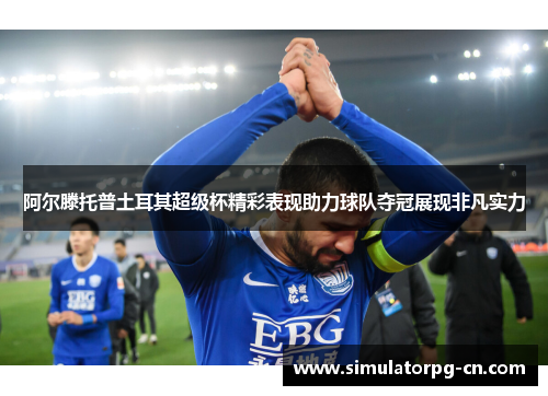 阿尔滕托普土耳其超级杯精彩表现助力球队夺冠展现非凡实力