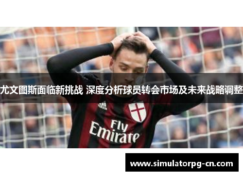 尤文图斯面临新挑战 深度分析球员转会市场及未来战略调整