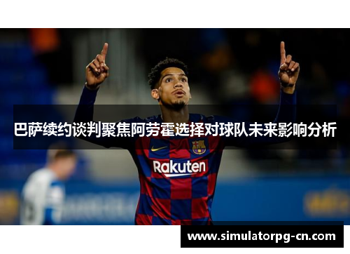 巴萨续约谈判聚焦阿劳霍选择对球队未来影响分析 巴萨续约谈判聚焦阿劳霍选择对球队未来影响分析
