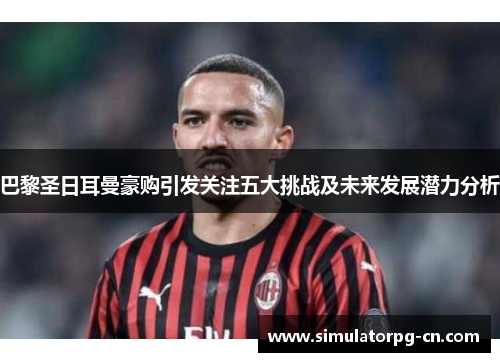 巴黎圣日耳曼豪购引发关注五大挑战及未来发展潜力分析