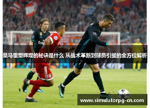 皇马重塑辉煌的秘诀是什么 从战术革新到球员引援的全方位解析