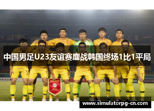 中国男足U23友谊赛鏖战韩国终场1比1平局 中国男足U23友谊赛鏖战韩国终场1比1平局